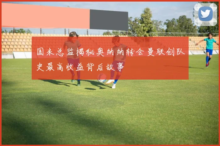 国米总监揭秘奥纳纳转会曼联创队史最高收益背后故事