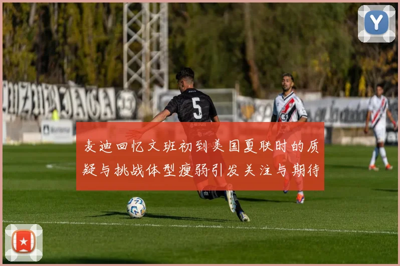 麦迪回忆文班初到美国夏联时的质疑与挑战体型瘦弱引发关注与期待