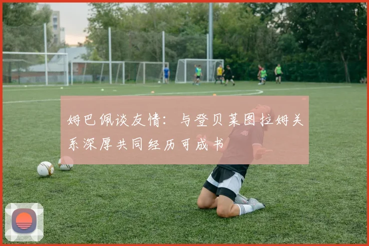 姆巴佩谈友情：与登贝莱图拉姆关系深厚共同经历可成书