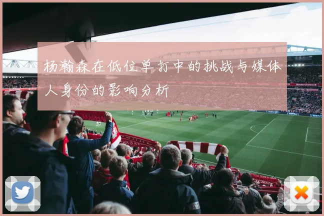 杨瀚森在低位单打中的挑战与媒体人身份的影响分析
