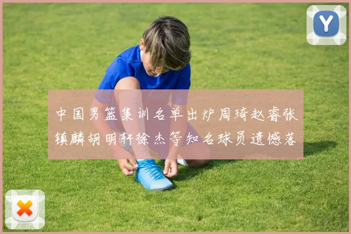 中国男篮集训名单出炉周琦赵睿张镇麟胡明轩徐杰等知名球员遗憾落选