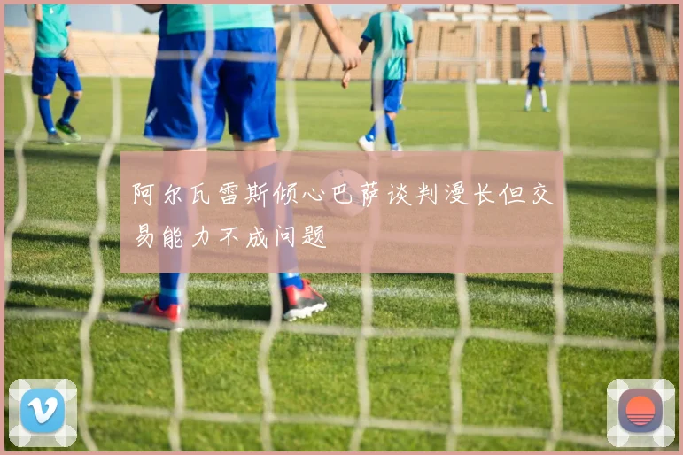 阿尔瓦雷斯倾心巴萨谈判漫长但交易能力不成问题