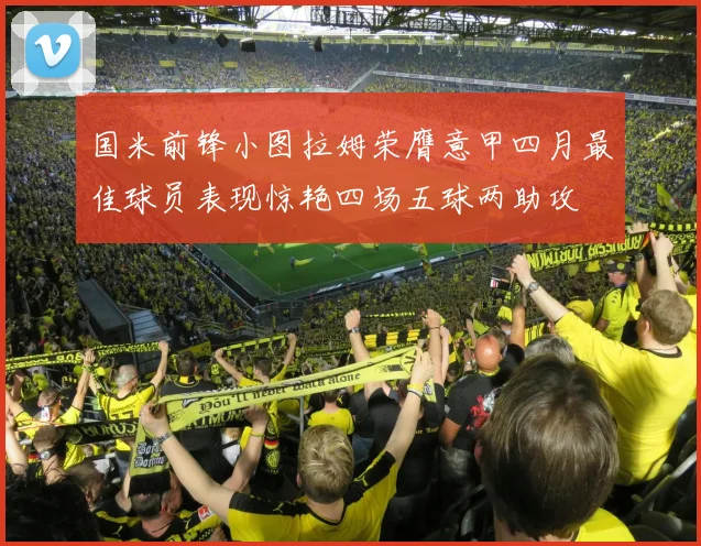国米前锋小图拉姆荣膺意甲四月最佳球员表现惊艳四场五球两助攻