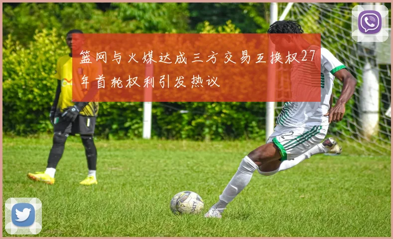篮网与火媒达成三方交易互换权27年首轮权利引发热议