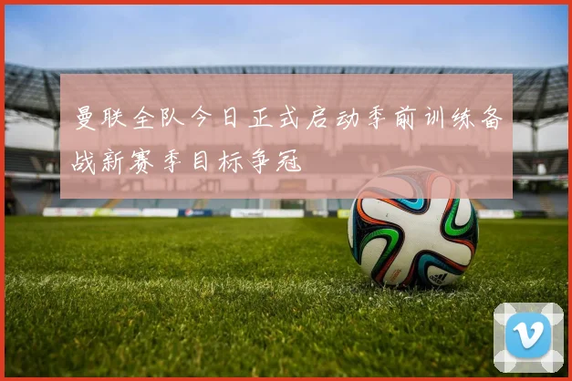曼联全队今日正式启动季前训练备战新赛季目标争冠