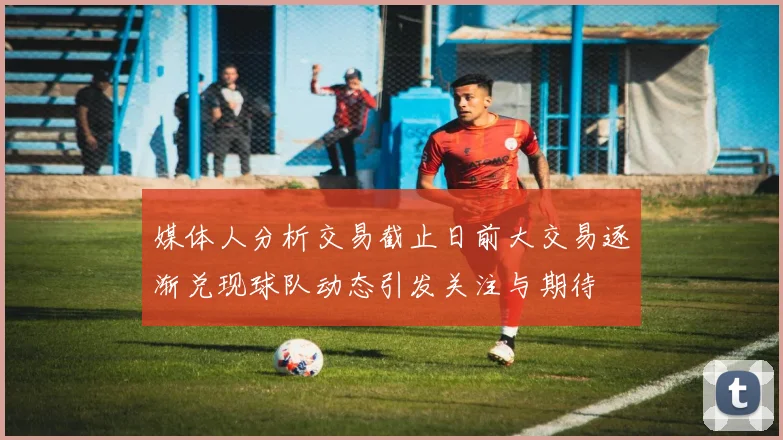 媒体人分析交易截止日前大交易逐渐兑现球队动态引发关注与期待
