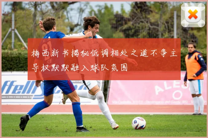 梅西新书揭秘低调相处之道不争主导权默默融入球队氛围