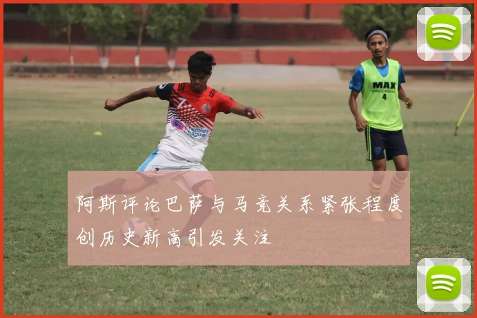 阿斯评论巴萨与马竞关系紧张程度创历史新高引发关注