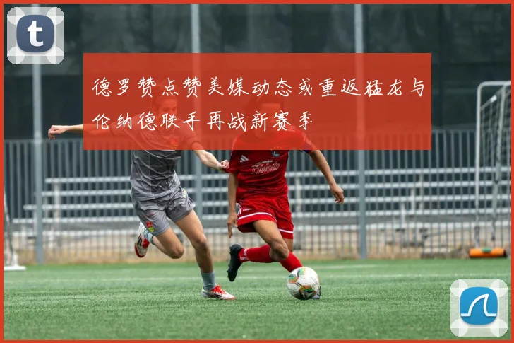 德罗赞点赞美媒动态或重返猛龙与伦纳德联手再战新赛季