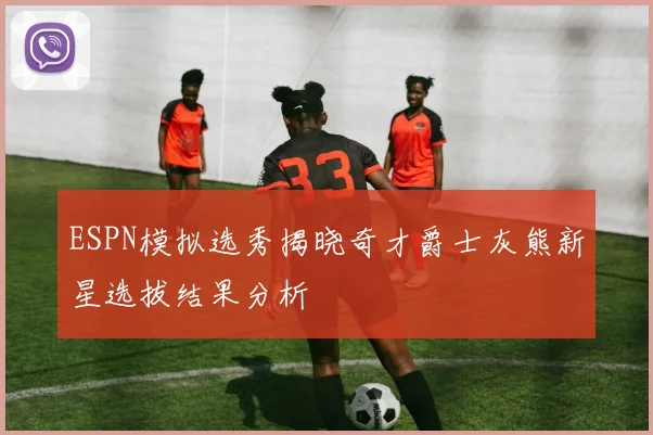 ESPN模拟选秀揭晓奇才爵士灰熊新星选拔结果分析