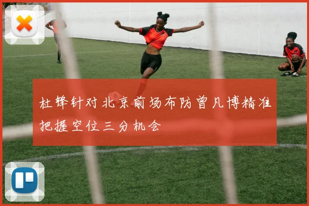 杜锋针对北京前场布防曾凡博精准把握空位三分机会