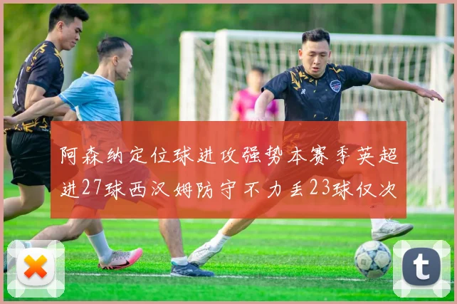 阿森纳定位球进攻强势本赛季英超进27球西汉姆防守不力丢23球仅次于伯恩茅斯